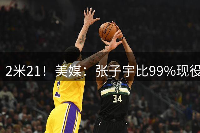 2米21！美媒：张子宇比99%现役NBA球员还高